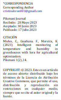 *CORRESPONDENCIA
Corresponding Author
cristinabron001@gmail.com

Pikenani Journal
Recibido: 	28 Mayo 2023
Aceptado: 30 Junio 2023
Publicado: 17 Julio 2023

CITACI N
Mieles, C., Gua una. F., Moreira, K. (2023) Intelligent monitoring of temperature and humidity in greenhouses with lora for agricultural optimization.
Pikenani 1(2),14.

COPYRIGHT:   2023. Este es un art culo de acceso abierto distribuido bajo los t rminos de la Licencia de Atribuci n Creative Commons, que permite el uso, distribuci n y reproducci n sin restricciones en cualquier medio, siempre que se cite al autor original y la fuente.
